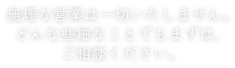 無理な営業は一切いたしません。どんな些細なことでもまずは、ご相談ください。